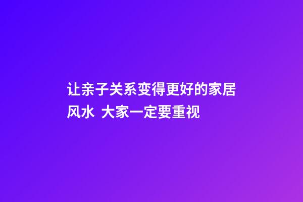 让亲子关系变得更好的家居风水  大家一定要重视